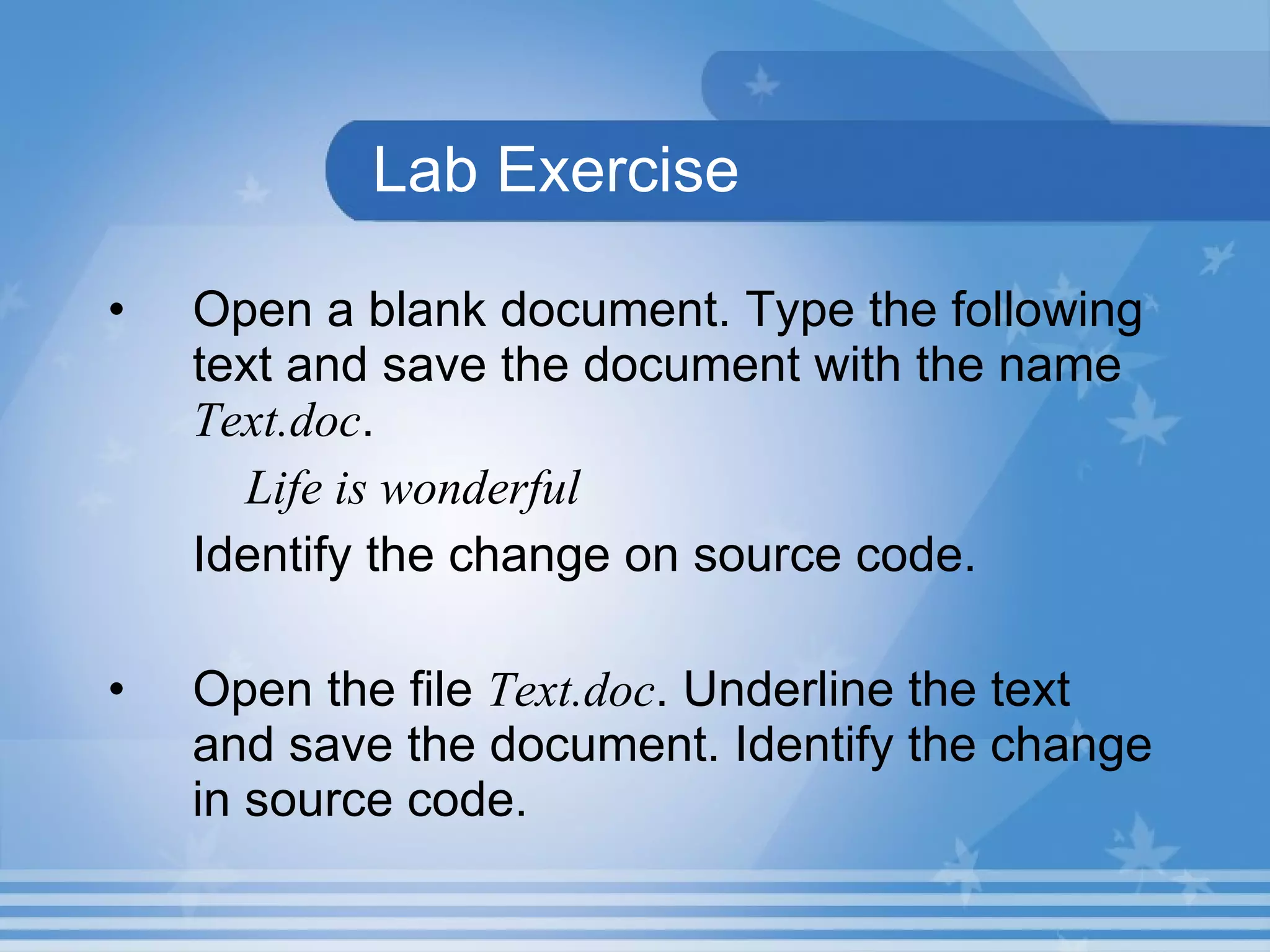 Lab Exercise Open a blank document. Type the following text and save the document with the name Text.doc . Life is wonderful Identify the change on source code. Open the file Text.doc . Underline the text and save the document. Identify the change in source code. 