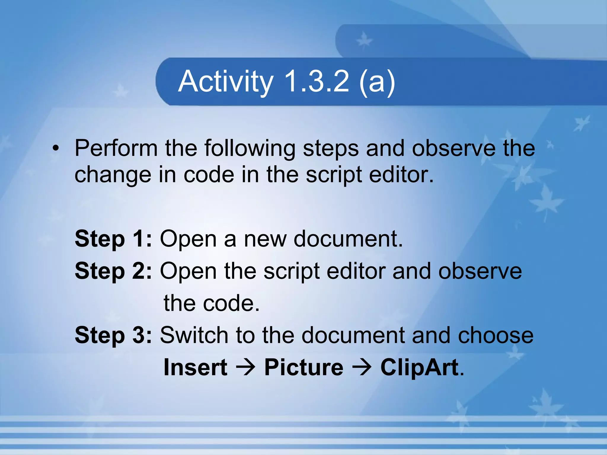 Activity 1.3.2 (a) Perform the following steps and observe the change in code in the script editor. Step 1: Open a new document. Step 2: Open the script editor and observe the code. Step 3: Switch to the document and choose Insert  Picture  ClipArt . 