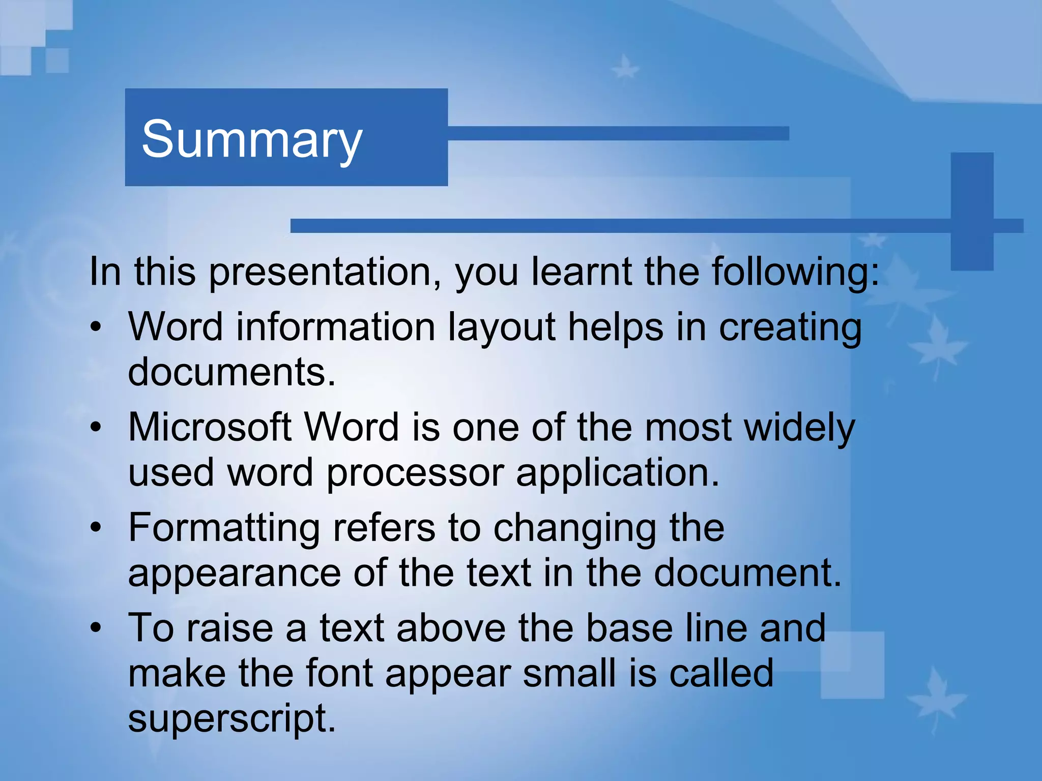 Summary In this presentation, you learnt the following: Word information layout helps in creating documents. Microsoft Word is one of the most widely used word processor application. Formatting refers to changing the appearance of the text in the document. To raise a text above the base line and make the font appear small is called superscript. 