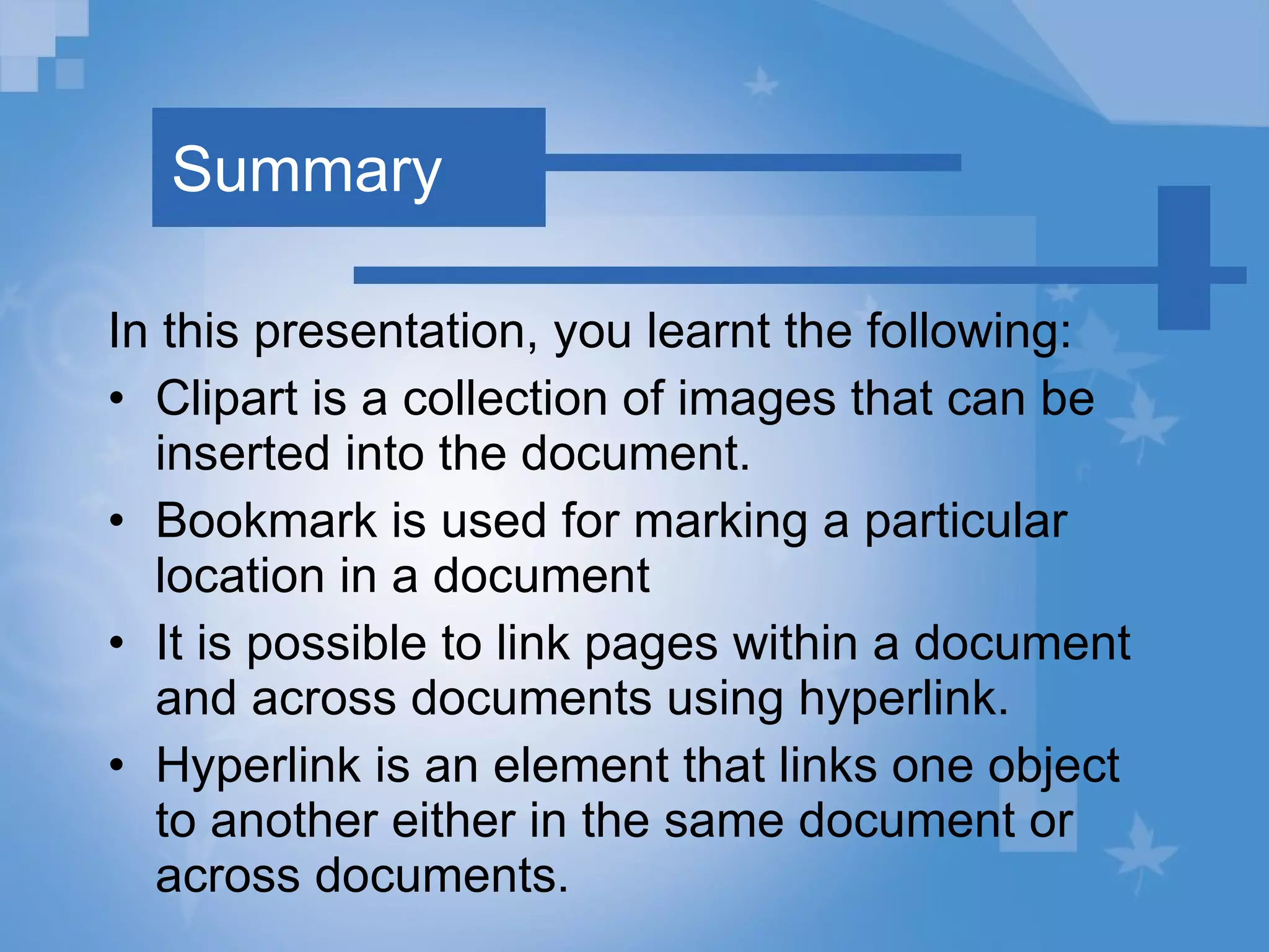 Summary In this presentation, you learnt the following: Clipart is a collection of images that can be inserted into the document. Bookmark is used for marking a particular location in a document It is possible to link pages within a document and across documents using hyperlink. Hyperlink is an element that links one object to another either in the same document or across documents. 