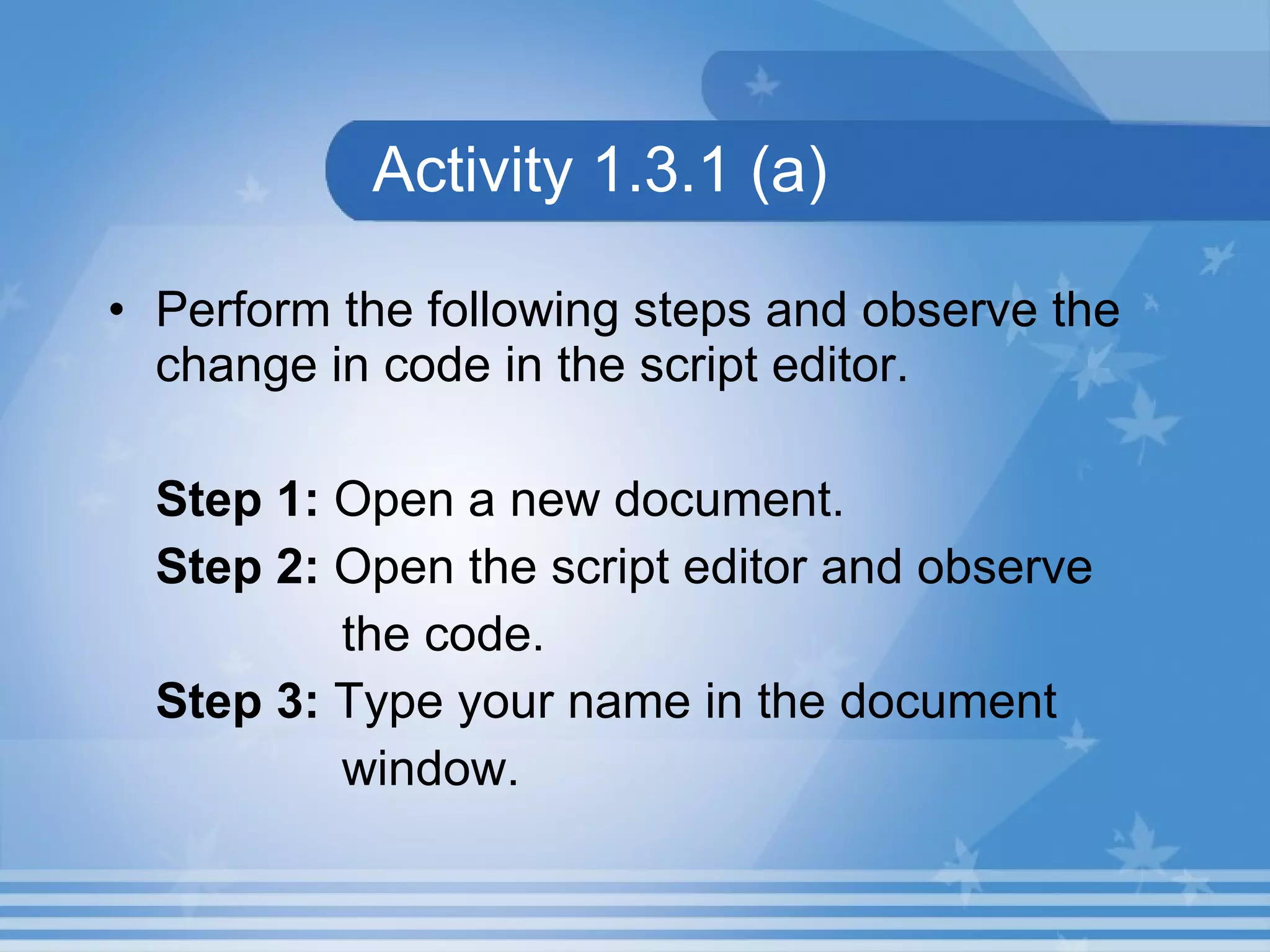 Activity 1.3.1 (a) Perform the following steps and observe the change in code in the script editor. Step 1: Open a new document. Step 2: Open the script editor and observe the code. Step 3: Type your name in the document window. 