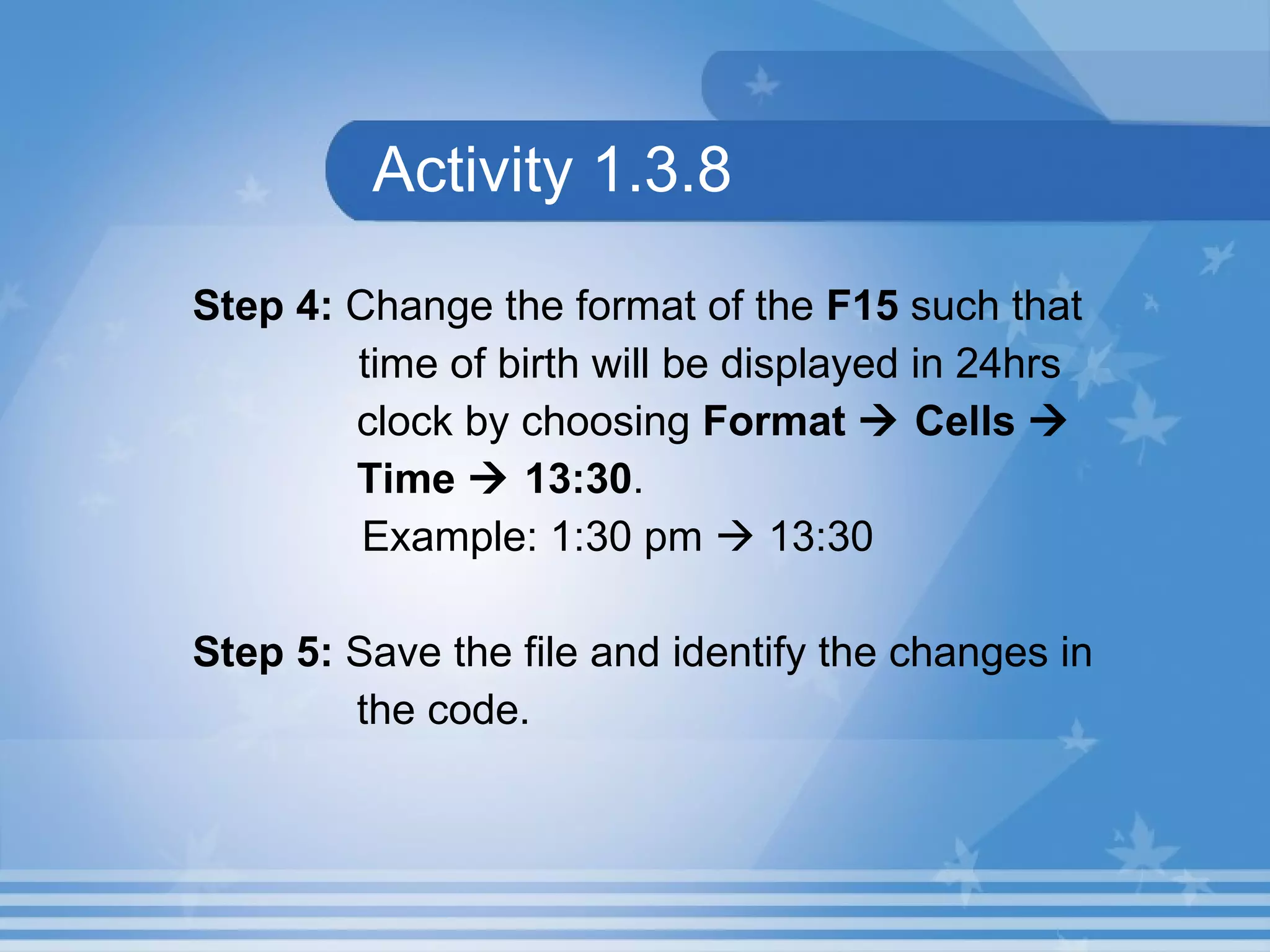 Activity 1.3.8 Step 4:  Change the format of the  F15  such that    time of birth will be displayed in 24hrs  clock by choosing  Format    Cells     Time    13:30 . Example: 1:30 pm    13:30 Step 5:  Save the file and identify the changes in  the code. 