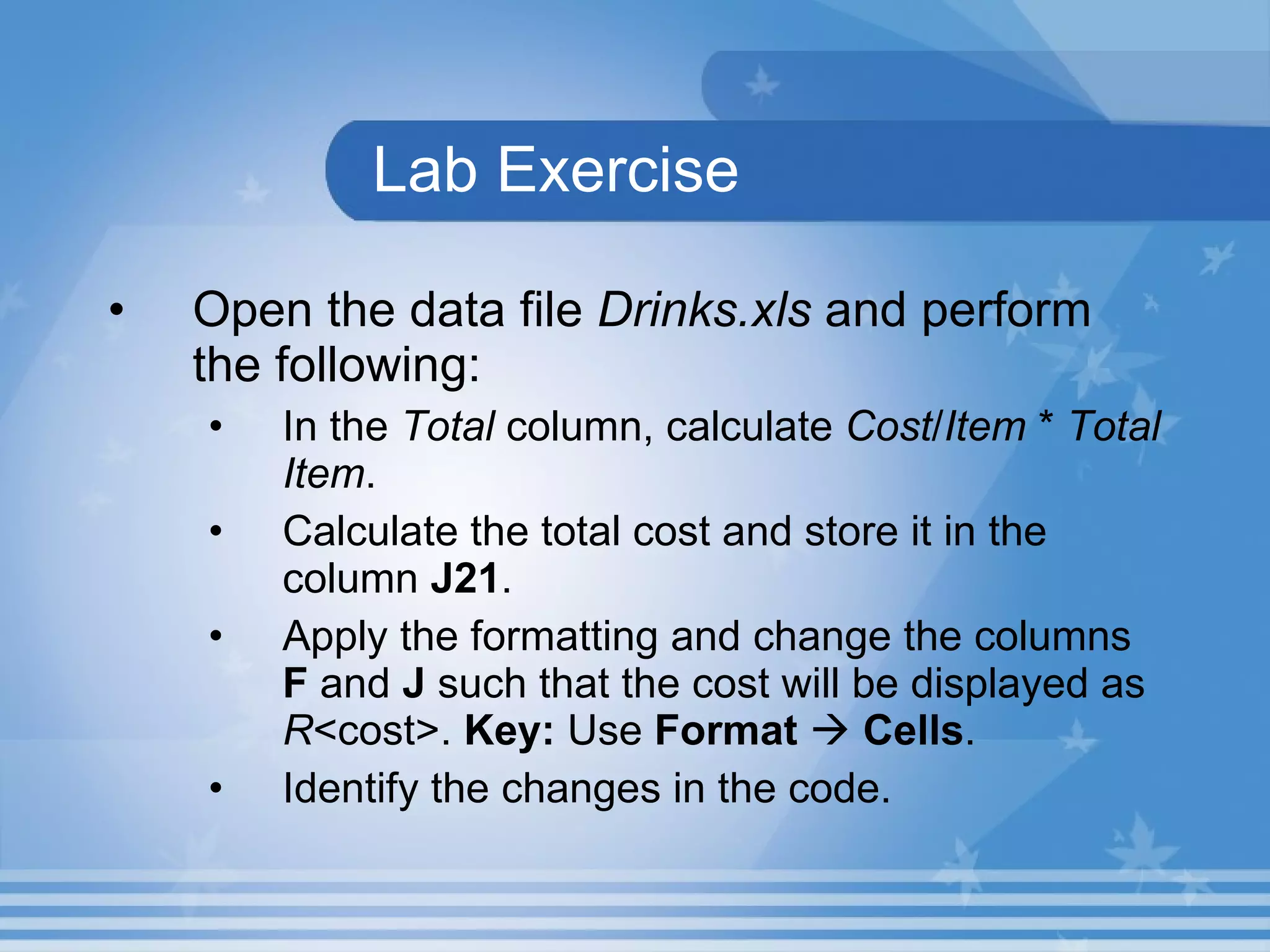 Lab Exercise Open the data file  Drinks.xls  and perform the following:  In the  Total  column, calculate  Cost / Item  *  Total   Item .  Calculate the total cost and store it in the column  J21 . Apply the formatting and change the columns  F  and  J  such that the cost will be displayed as  R <cost>.  Key:  Use  Format      Cells . Identify the changes in the code. 