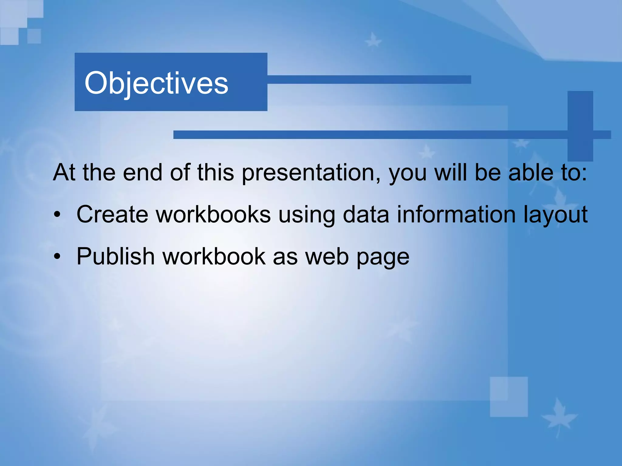 Objectives At the end of this presentation, you will be able to: Create workbooks using data information layout Publish workbook as web page 