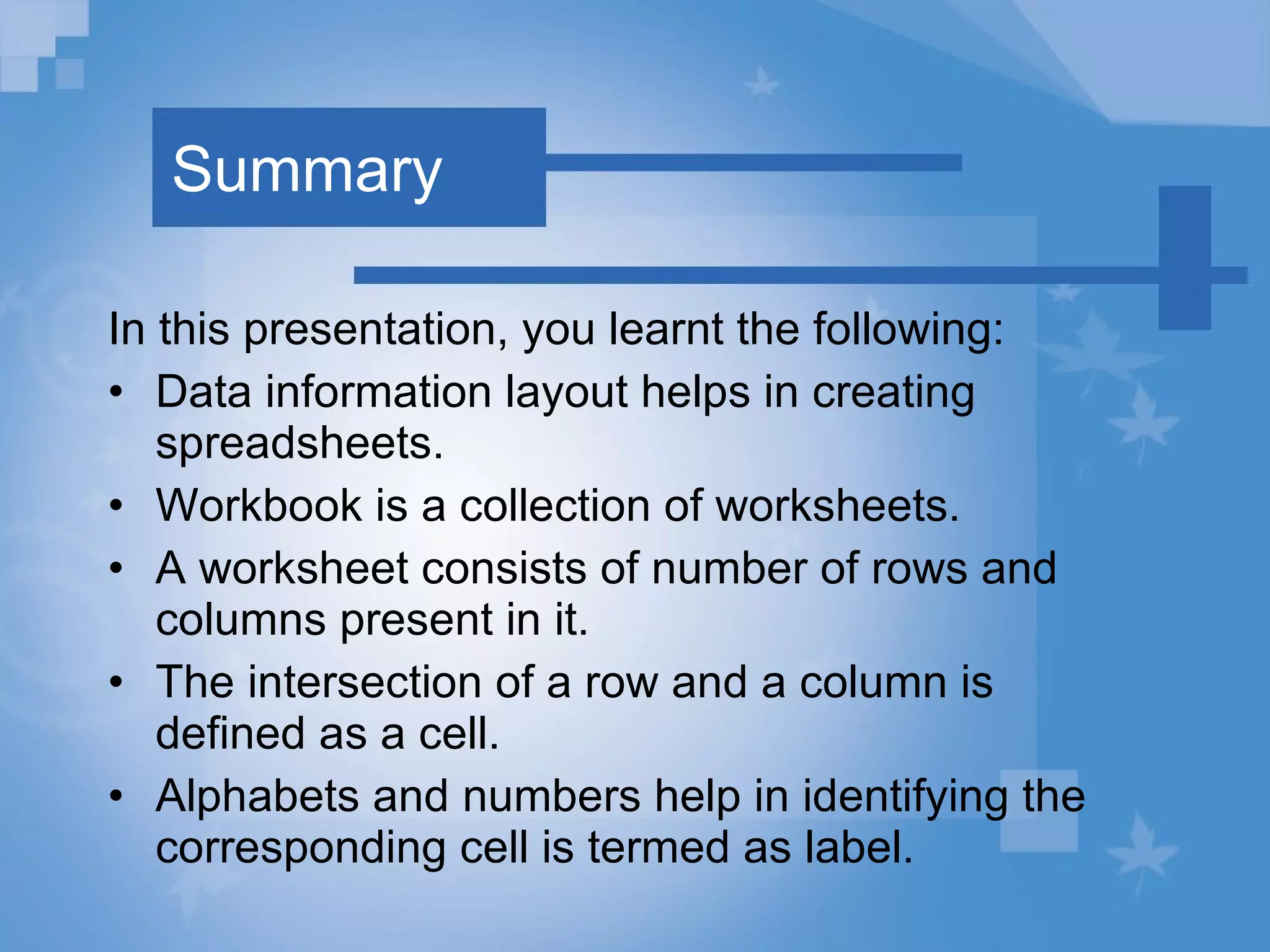 Summary In this presentation, you learnt the following: Data information layout helps in creating spreadsheets. Workbook is a collection of worksheets.  A worksheet consists of number of rows and columns present in it.  The intersection of a row and a column is defined as a cell. Alphabets and numbers help in identifying the corresponding cell is termed as label. 