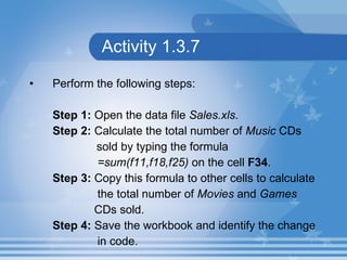 Activity 1.3.7 Perform the following steps: Step 1:  Open the data file  Sales.xls . Step 2:  Calculate the total number of  Music  CDs    sold by typing the formula  =sum(f11,f18,f25)  on the cell  F34 . Step 3:  Copy this formula to other cells to calculate  the total number of  Movies  and  Games   CDs sold. Step 4:  Save the workbook and identify the change  in code. 