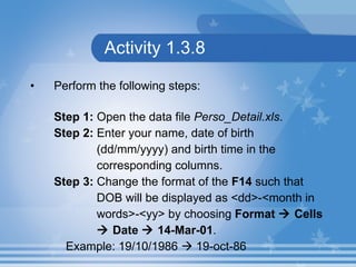 Activity 1.3.8 Perform the following steps: Step 1:  Open the data file  Perso_Detail.xls . Step 2:  Enter your name, date of birth  (dd/mm/yyyy) and birth time in the  corresponding columns. Step 3:  Change the format of the  F14  such that  DOB will be displayed as <dd>-<month in  words>-<yy> by choosing  Format    Cells     Date    14-Mar-01 . Example: 19/10/1986    19-oct-86 