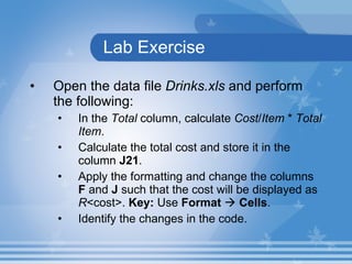 Lab Exercise Open the data file  Drinks.xls  and perform the following:  In the  Total  column, calculate  Cost / Item  *  Total   Item .  Calculate the total cost and store it in the column  J21 . Apply the formatting and change the columns  F  and  J  such that the cost will be displayed as  R <cost>.  Key:  Use  Format      Cells . Identify the changes in the code. 