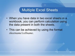 Multiple Excel Sheets When you have data in two excel sheets in a workbook, you can perform calculation using the data present in both the sheets.  This can be achieved by using the format  sheetname!cellname .  
