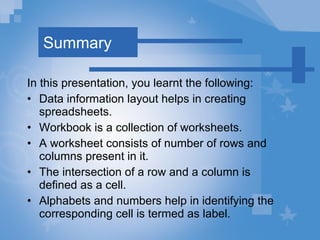 Summary In this presentation, you learnt the following: Data information layout helps in creating spreadsheets. Workbook is a collection of worksheets.  A worksheet consists of number of rows and columns present in it.  The intersection of a row and a column is defined as a cell. Alphabets and numbers help in identifying the corresponding cell is termed as label. 