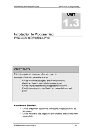 Programming & Development Tools                         Introduction to Programming




                                                                  UNIT


                                                            1.3
Introduction to Programming
Process and Information Layout




OBJECTIVES
This unit explains about various information layouts.
At the end of this unit, you will be able to
           Create documents using text and information layout
           Create workbooks using data information layout
           Create simple presentations using presentation layout
           Publish the documents, workbooks and presentation as web
           pages




Benchmark Standard
           Create and publish documents, workbooks and presentations as
           web pages.
           Create interactive web pages and presentations and execute them
           successfully.



Process and Information Layout                                             1.3-1
 