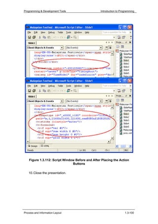 Programming & Development Tools                   Introduction to Programming




    Figure 1.3.112: Script Window Before and After Placing the Action
                                Buttons

   10. Close the presentation.




Process and Information Layout                                       1.3-100
 
