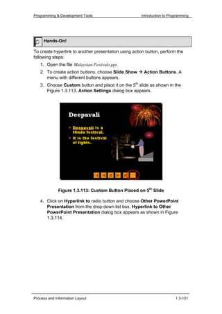 Programming & Development Tools                       Introduction to Programming




     Hands-On!

To create hyperlink to another presentation using action button, perform the
following steps:
   1. Open the file Malaysian Festivals.ppt.
   2. To create action buttons, choose Slide Show       Action Buttons. A
      menu with different buttons appears.
   3. Choose Custom button and place it on the 5th slide as shown in the
      Figure 1.3.113. Action Settings dialog box appears.




              Figure 1.3.113: Custom Button Placed on 5th Slide

   4. Click on Hyperlink to radio button and choose Other PowerPoint
      Presentation from the drop-down list box. Hyperlink to Other
      PowerPoint Presentation dialog box appears as shown in Figure
      1.3.114.




Process and Information Layout                                           1.3-101
 