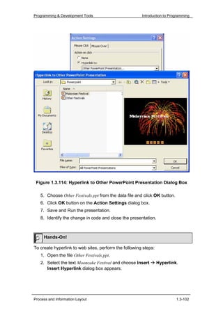 Programming & Development Tools                        Introduction to Programming




 Figure 1.3.114: Hyperlink to Other PowerPoint Presentation Dialog Box

   5. Choose Other Festivals.ppt from the data file and click OK button.
   6. Click OK button on the Action Settings dialog box.
   7. Save and Run the presentation.
   8. Identify the change in code and close the presentation.



     Hands-On!

To create hyperlink to web sites, perform the following steps:
   1. Open the file Other Festivals.ppt.
   2. Select the text Mooncake Festival and choose Insert        Hyperlink.
      Insert Hyperlink dialog box appears.




Process and Information Layout                                             1.3-102
 