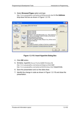 Programming & Development Tools                        Introduction to Programming




   3. Select Browsed Pages option and type
      http://www.geographia.com/malaysia/holmooncake.html in the Address
      drop-down list box as shown in Figure 1.3.115.




                  Figure 1.3.115: Insert Hyperlink Dialog Box

   4. Click OK button.
   5. Similarly, hyperlink Gawai Festival and Christmas to
      http://www.geographia.com/malaysia/holgawai.html and
      http://www.geographia.com/malaysia/holchristmas.html respectively.
   6. Save the presentation and run the slide show.
   7. Identify the change in code as shown in Figure 1.3.116 and close the
      presentation.




Process and Information Layout                                             1.3-103
 