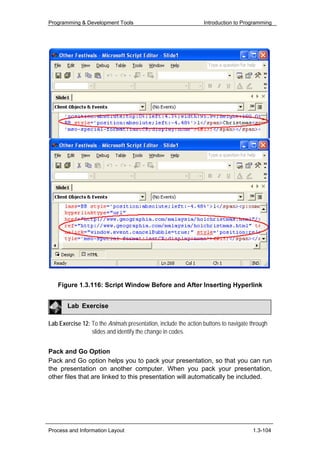 Programming & Development Tools                                  Introduction to Programming




   Figure 1.3.116: Script Window Before and After Inserting Hyperlink


        Lab Exercise

Lab Exercise 12: To the Animals presentation, include the action buttons to navigate through
                 slides and identify the change in codes.


Pack and Go Option
Pack and Go option helps you to pack your presentation, so that you can run
the presentation on another computer. When you pack your presentation,
other files that are linked to this presentation will automatically be included.




Process and Information Layout                                                       1.3-104
 