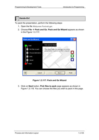 Programming & Development Tools                          Introduction to Programming




     Hands-On!

To pack the presentation, perform the following steps:
   1. Open the file Malaysian Festivals.ppt.
   2. Choose File      Pack and Go. Pack and Go Wizard appears as shown
      in the Figure 1.3.117.




                      Figure 1.3.117: Pack and Go Wizard

   3. Click on Next button. Pick files to pack page appears as shown in
      Figure 1.3.118. You can choose the files you wish to pack in this page.




Process and Information Layout                                              1.3-105
 