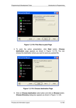 Programming & Development Tools                        Introduction to Programming




                     Figure 1.3.118: Pick files to pack Page

   4. To pack the active presentation, click Next button. Choose
      destination page appears as shown in Figure 1.3.119. You can
      choose the destination where you want to save you packed file.




                   Figure 1.3.119: Choose destination Page

   5. Click on Choose destination radio button and click on Browse button.
      Choose Directory dialog box appears as shown in Figure 1.3.120.



Process and Information Layout                                            1.3-106
 