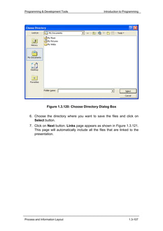 Programming & Development Tools                       Introduction to Programming




                 Figure 1.3.120: Choose Directory Dialog Box

   6. Choose the directory where you want to save the files and click on
      Select button.
   7. Click on Next button. Links page appears as shown in Figure 1.3.121.
      This page will automatically include all the files that are linked to the
      presentation.




Process and Information Layout                                           1.3-107
 