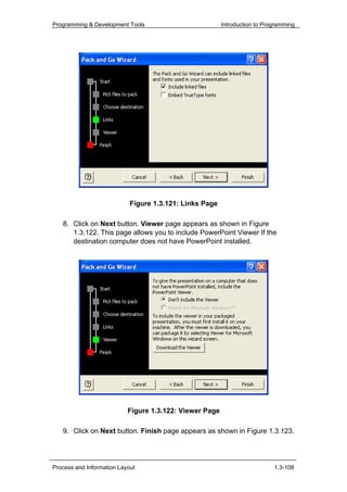 Programming & Development Tools                          Introduction to Programming




                            Figure 1.3.121: Links Page

   8. Click on Next button. Viewer page appears as shown in Figure
      1.3.122. This page allows you to include PowerPoint Viewer If the
      destination computer does not have PowerPoint installed.




                           Figure 1.3.122: Viewer Page

   9. Click on Next button. Finish page appears as shown in Figure 1.3.123.




Process and Information Layout                                              1.3-108
 