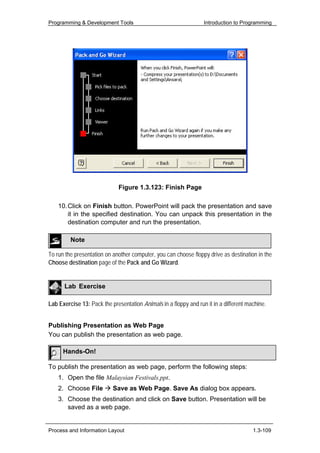 Programming & Development Tools                                   Introduction to Programming




                             Figure 1.3.123: Finish Page

    10. Click on Finish button. PowerPoint will pack the presentation and save
        it in the specified destination. You can unpack this presentation in the
        destination computer and run the presentation.

         Note

To run the presentation on another computer, you can choose floppy drive as destination in the
Choose destination page of the Pack and Go Wizard.


      Lab Exercise

Lab Exercise 13: Pack the presentation Animals in a floppy and run it in a different machine.


Publishing Presentation as Web Page
You can publish the presentation as web page.

      Hands-On!

To publish the presentation as web page, perform the following steps:
    1. Open the file Malaysian Festivals.ppt.
    2. Choose File         Save as Web Page. Save As dialog box appears.
    3. Choose the destination and click on Save button. Presentation will be
       saved as a web page.


Process and Information Layout                                                         1.3-109
 