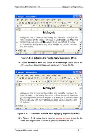 Programming & Development Tools                     Introduction to Programming




       Figure 1.3.12: Selecting the Text to Apply Superscript Effect

   13. Choose Format        Font and check the Superscript check box in the
       Effects section. Document appears as shown in Figure 1.3.13.




   Figure 1.3.13: Document Window After Applying Superscript Effect

   14. In Figure 1.3.14, notice that a new tag <sup>…</sup> added to the
       code. This tag enables to added superscript effect to the text.



Process and Information Layout                                         1.3-11
 