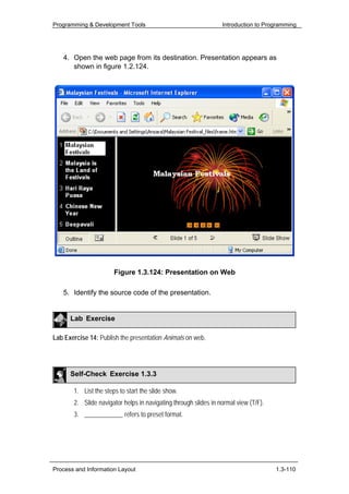 Programming & Development Tools                                  Introduction to Programming




   4. Open the web page from its destination. Presentation appears as
      shown in figure 1.2.124.




                       Figure 1.3.124: Presentation on Web

   5. Identify the source code of the presentation.


      Lab Exercise

Lab Exercise 14: Publish the presentation Animals on web.




      Self-Check Exercise 1.3.3

       1. List the steps to start the slide show.
       2. Slide navigator helps in navigating through slides in normal view (T/F).
       3. ____________ refers to preset format.




Process and Information Layout                                                       1.3-110
 