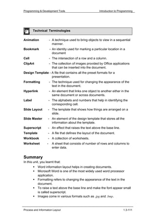 Programming & Development Tools                             Introduction to Programming




        Technical Terminologies

Animation              - A technique used to bring objects to view in a sequential
                         manner.
Bookmark               - An identity used for marking a particular location in a
                         document
Cell                   - The intersection of a row and a column.
ClipArt                - The collection of images provided by Office applications
                         that can be inserted into the document.
Design Template - A file that contains all the preset formats for a
                  presentation.
Formatting             - The technique used for changing the appearance of the
                         text in the document.
Hyperlink              - An element that links one object to another either in the
                         same document or across documents.
Label                  - The alphabets and numbers that help in identifying the
                         corresponding cell.
Slide Layout       - The template that shows how things are arranged on a
                     slide.
Slide Master       - An element of the design template that stores all the
                     information about the template.
Superscript        - An effect that raises the text above the base line.
Template           - A file that defines the layout of the document.
Workbook           - A collection of worksheets.
Worksheet          -     A sheet that consists of number of rows and columns to
                         enter data.


Summary
In this unit, you learnt that:
           Word information layout helps in creating documents.
           Microsoft Word is one of the most widely used word processor
           application.
           Formatting refers to changing the appearance of the text in the
           document.
           To raise a text above the base line and make the font appear small
           is called superscript.
           Images come in various formats such as .jpg and .bmp.



Process and Information Layout                                                 1.3-111
 