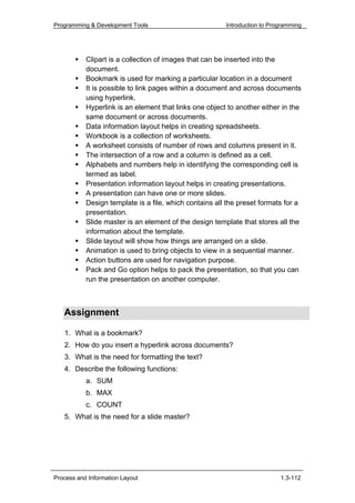 Programming & Development Tools                         Introduction to Programming




           Clipart is a collection of images that can be inserted into the
           document.
           Bookmark is used for marking a particular location in a document
           It is possible to link pages within a document and across documents
           using hyperlink.
           Hyperlink is an element that links one object to another either in the
           same document or across documents.
           Data information layout helps in creating spreadsheets.
           Workbook is a collection of worksheets.
           A worksheet consists of number of rows and columns present in it.
           The intersection of a row and a column is defined as a cell.
           Alphabets and numbers help in identifying the corresponding cell is
           termed as label.
           Presentation information layout helps in creating presentations.
           A presentation can have one or more slides.
           Design template is a file, which contains all the preset formats for a
           presentation.
           Slide master is an element of the design template that stores all the
           information about the template.
           Slide layout will show how things are arranged on a slide.
           Animation is used to bring objects to view in a sequential manner.
           Action buttons are used for navigation purpose.
           Pack and Go option helps to pack the presentation, so that you can
           run the presentation on another computer.



   Assignment

   1. What is a bookmark?
   2. How do you insert a hyperlink across documents?
   3. What is the need for formatting the text?
   4. Describe the following functions:
           a. SUM
           b. MAX
           c. COUNT
   5. What is the need for a slide master?




Process and Information Layout                                             1.3-112
 