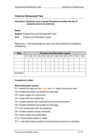 Programming & Development Tools                       Introduction to Programming




Criterion Referenced Test

Instruction: Students must evaluate themselves to attain the list of
             competencies to be achieved.


Name:
Subject: Programming and Development Tools
Unit:     Process and Information Layout


Please tick [ √ ] the appropriate box when you have achieved the respective
competency.


  Date                 Process and Information Layout
             C1 C2 C3 C4 C5 C6 C7 C8 C9 C10 C11 C12                          C13




Comment


Competency codes:

Word Information Layout
C1 = Identify the tags such as <img> and <b> used in the source code.
C2 = Create documents and publish as web page.
C3 = Insert image into a document.
C4 = Insert a file into another file.
C5 = Create hyperlink with a document and across documents.
C6 = Create workbooks and publish as web page.
C7 = Link worksheets within the workbook.
C8 = Create hyperlink across workbooks.
C9 = Insert images into presentation.
C10 = Insert actions buttons in slides.
C11 = Use slide master to perform functions that are common to all slides.




Process and Information Layout                                           1.3-113
 