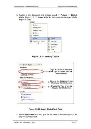 Programming & Development Tools                        Introduction to Programming




   3. Switch to the document and choose Insert        Picture     ClipArt.
      (Refer Figure 1.3.15). Insert Clip Art task pane is displayed (Refer
      Figure 1.3.16).




                         Figure 1.3.15: Inserting ClipArt




                    Figure 1.3.16: Insert ClipArt Task Pane

   4. In the Search text text box, type the file name or the description of the
      clip you want to insert.


Process and Information Layout                                            1.3-15
 