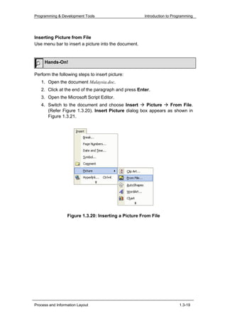 Programming & Development Tools                       Introduction to Programming




Inserting Picture from File
Use menu bar to insert a picture into the document.


     Hands-On!

Perform the following steps to insert picture:
   1. Open the document Malaysia.doc.
   2. Click at the end of the paragraph and press Enter.
   3. Open the Microsoft Script Editor.
   4. Switch to the document and choose Insert        Picture   From FiIe.
      (Refer Figure 1.3.20). Insert Picture dialog box appears as shown in
      Figure 1.3.21.




                  Figure 1.3.20: Inserting a Picture From File




Process and Information Layout                                           1.3-19
 