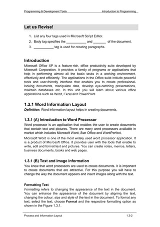 Programming & Development Tools                          Introduction to Programming




Let us Revise!

   1. List any four tags used in Microsoft Script Editor.
   2. Body tag specifies the ___________ and _______ of the document.
   3. ___________ tag is used for creating paragraphs.



Introduction
Microsoft Office XP is a feature-rich, office productivity suite developed by
Microsoft Corporation. It provides a family of programs or applications that
help in performing almost all the basic tasks in a working environment,
effectively and efficiently. The applications in the Office suite include powerful
tools and user-friendly interface that enables you to create professional-
looking documents, manipulate data, develop eye-catching presentations,
maintain databases etc. In this unit you will learn about various office
applications such as Word, Excel and PowerPoint.


1.3.1 Word Information Layout
Definition: Word information layout helps in creating documents.


1.3.1 (A) Introduction to Word Processor
Word processor is an application that enables the user to create documents
that contain text and pictures. There are many word processors available in
market which includes Microsoft Word, Star Office and WordPerfect.
Microsoft Word is one of the most widely used word processor application. It
is a product of Microsoft Office. It provides user with the tools that enable to
write, edit and format text and pictures. You can create notes, memos, letters,
business documents, books and web pages.


1.3.1 (B) Text and Image Information
You know that word processors are used to create documents. It is important
to create documents that are attractive. For this purpose you will have to
change the way the document appears and insert images along with the text.


Formatting Text
Formatting refers to changing the appearance of the text in the document.
You can enhance the appearance of the document by aligning the text,
changing the colour, size and style of the text in the document. To format any
text, select the text, choose Format and the respective formatting option as
shown in the Figure 1.3.1.


Process and Information Layout                                              1.3-2
 