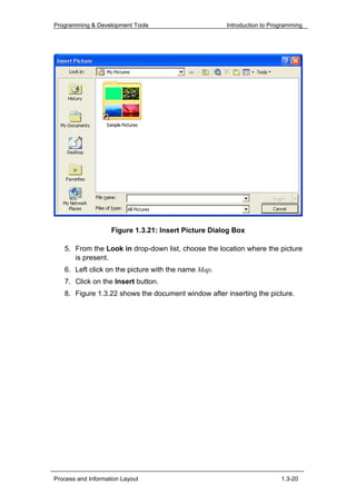 Programming & Development Tools                       Introduction to Programming




                    Figure 1.3.21: Insert Picture Dialog Box

   5. From the Look in drop-down list, choose the location where the picture
      is present.
   6. Left click on the picture with the name Map.
   7. Click on the Insert button.
   8. Figure 1.3.22 shows the document window after inserting the picture.




Process and Information Layout                                           1.3-20
 