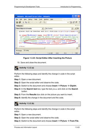 Programming & Development Tools                        Introduction to Programming




           Figure 1.3.23: Script Editor After Inserting the Picture

   10. Save and close the document.

      Activity 1.3.2 (a)


Perform the following steps and identify the change in code in the script
editor.
Step 1: Open a new document.
Step 2: Open the script editor and observe the code.
Step 3: Switch to the document and choose Insert       Picture     ClipArt.
Step 4: In the Search text box, type the text phone and click on the Search
        button.
Step 5: From the Results box click on the picture you want to insert.
Step 6: Identify the change in the document and the code.

      Activity 1.3.2 (b)

Perform the following steps and identify the change in code in the script
editor.
Step 1: Open a new document.
Step 2: Open the script editor and observe the code.
Step 3: Switch to the document and choose Insert       Picture     From FiIe.


Process and Information Layout                                              1.3-22
 