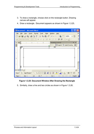 Programming & Development Tools                       Introduction to Programming




   3. To draw a rectangle, choose click on the rectangle button. Drawing
      canvas will appear.
   4. Draw a rectangle. Document appears as shown in Figure 1.3.25.




      Figure 1.3.25: Document Window After Drawing the Rectangle

   5. Similarly, draw a line and two circles as shown in Figure 1.3.26.




Process and Information Layout                                            1.3-24
 
