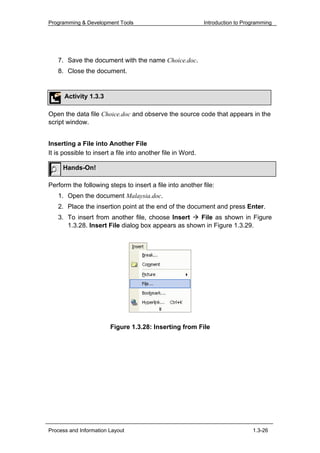 Programming & Development Tools                              Introduction to Programming




   7. Save the document with the name Choice.doc.
   8. Close the document.


      Activity 1.3.3

Open the data file Choice.doc and observe the source code that appears in the
script window.


Inserting a File into Another File
It is possible to insert a file into another file in Word.

     Hands-On!

Perform the following steps to insert a file into another file:
   1. Open the document Malaysia.doc.
   2. Place the insertion point at the end of the document and press Enter.
   3. To insert from another file, choose Insert    File as shown in Figure
      1.3.28. Insert File dialog box appears as shown in Figure 1.3.29.




                        Figure 1.3.28: Inserting from File




Process and Information Layout                                                  1.3-26
 