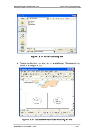 Programming & Development Tools                        Introduction to Programming




                      Figure 1.3.29: Insert File Dialog Box


   4. Choose the file Choice.doc and click on Insert button. File is inserted as
      shown in the Figure 1.3.30.




          Figure 1.3.30: Document Window After Inserting the File


Process and Information Layout                                            1.3-27
 