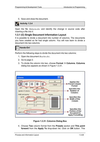 Programming & Development Tools                       Introduction to Programming




   5. Save and close the document.

      Activity 1.3.4

Open the file Malaysia.doc and identify the change in source code after
inserting a file into it.
1.3.1 (C) Single Document Information Layout
It is possible to divide a document into number of columns. The documents
you have created so far had single column. You will now learn to divide a
document into two columns.

     Hands-On!

Perform the following steps to divide the document into two columns:
   1. Open the document Beaches.doc.
   2. Go to page 2.
   3. To divide the column into two, choose Format       Columns. Columns
      dialog box appears as shown in Figure 1.3.31.




                       Figure 1.3.31: Columns Dialog Box

   4. Choose Two column format from the Presets section and This point
      forward from the Apply To drop-down list. Click on OK button. This


Process and Information Layout                                           1.3-28
 
