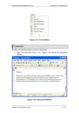 Programming & Development Tools                         Introduction to Programming




                            Figure 1.3.1: Format Menu



     Hands-On!

Perform the following steps to format a document:
   1. Open the document Malaysia.doc. Figure 1.3.2 shows the document
      window.




                        Figure 1.3.2: Document Window



Process and Information Layout                                             1.3-3
 