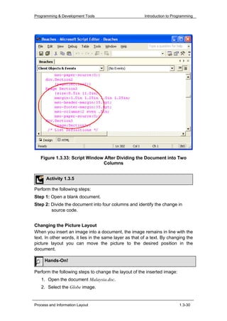 Programming & Development Tools                          Introduction to Programming




   Figure 1.3.33: Script Window After Dividing the Document into Two
                               Columns


      Activity 1.3.5

Perform the following steps:
Step 1: Open a blank document.
Step 2: Divide the document into four columns and identify the change in
        source code.


Changing the Picture Layout
When you insert an image into a document, the image remains in line with the
text. In other words, it lies in the same layer as that of a text. By changing the
picture layout you can move the picture to the desired position in the
document.

     Hands-On!

Perform the following steps to change the layout of the inserted image:
   1. Open the document Malaysia.doc.
   2. Select the Globe image.


Process and Information Layout                                              1.3-30
 