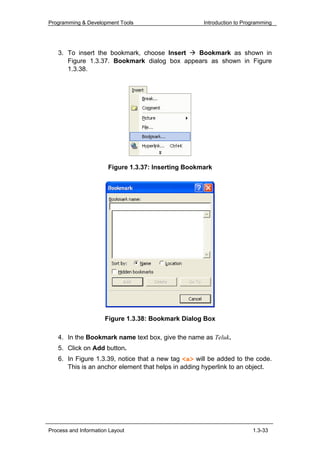 Programming & Development Tools                      Introduction to Programming




   3. To insert the bookmark, choose Insert  Bookmark as shown in
      Figure 1.3.37. Bookmark dialog box appears as shown in Figure
      1.3.38.




                       Figure 1.3.37: Inserting Bookmark




                      Figure 1.3.38: Bookmark Dialog Box

   4. In the Bookmark name text box, give the name as Teluk.
   5. Click on Add button.
   6. In Figure 1.3.39, notice that a new tag <a> will be added to the code.
      This is an anchor element that helps in adding hyperlink to an object.




Process and Information Layout                                          1.3-33
 