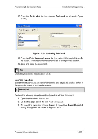 Programming & Development Tools                        Introduction to Programming




    10. From the Go to what list box, choose Bookmark as shown in Figure
        1.3.41.




                        Figure 1.3.41: Choosing Bookmark

    11. From the Enter bookmark name list box, select Teluk and click on Go
        To button. The cursor automatically moves to the specified location.
    12. Save and close the document.

      Tip

Shortcut key to invoke Go To dialog box is Ctrl+G.


Inserting Hyperlink
Definition: Hyperlink is an element that links one object to another either in
the same document or across documents.

      Hands-On!

Perform the following steps to create a hyperlink within a document:
    1. Open the document Beaches.doc.
    2. On the first page select the text Teluk Chempedak.
    3. To insert the hyperlink, choose Insert   Hyperlink. Insert Hyperlink
       dialog box appears as shown in Figure 1.3.42.




Process and Information Layout                                            1.3-35
 
