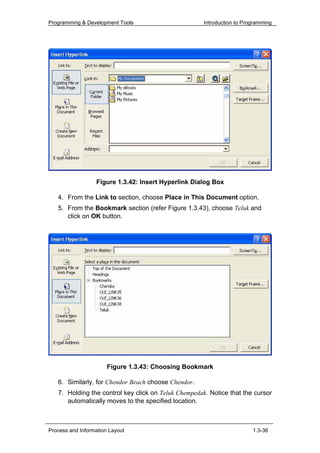 Programming & Development Tools                       Introduction to Programming




                  Figure 1.3.42: Insert Hyperlink Dialog Box

   4. From the Link to section, choose Place in This Document option.
   5. From the Bookmark section (refer Figure 1.3.43), choose Teluk and
      click on OK button.




                       Figure 1.3.43: Choosing Bookmark

   6. Similarly, for Chendor Beach choose Chendor.
   7. Holding the control key click on Teluk Chempedak. Notice that the cursor
      automatically moves to the specified location.



Process and Information Layout                                           1.3-36
 