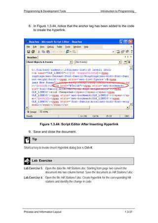 Programming & Development Tools                                   Introduction to Programming




    8. In Figure 1.3.44, notice that the anchor tag has been added to the code
       to create the hyperlink.




             Figure 1.3.44: Script Editor After Inserting Hyperlink

    9. Save and close the document.

       Tip

Shortcut key to invoke Insert Hyperlink dialog box is Ctrl+K.



      Lab Exercise

Lab Exercise 5: Open the data file Hill Stations.doc. Starting from page two convert the
                document into two column format. Save the document as Hill Stations1.doc.
Lab Exercise 6: Open the file Hill Stations1.doc. Create hyperlink for the corresponding hill
                stations and identify the change in code.




Process and Information Layout                                                         1.3-37
 