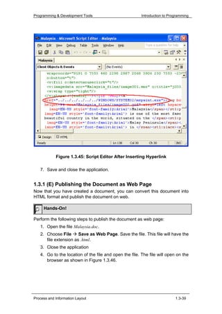 Programming & Development Tools                         Introduction to Programming




            Figure 1.3.45: Script Editor After Inserting Hyperlink

   7. Save and close the application.


1.3.1 (E) Publishing the Document as Web Page
Now that you have created a document, you can convert this document into
HTML format and publish the document on web.

     Hands-On!

Perform the following steps to publish the document as web page:
   1. Open the file Malaysia.doc.
   2. Choose File      Save as Web Page. Save the file. This file will have the
      file extension as .html.
   3. Close the application
   4. Go to the location of the file and open the file. The file will open on the
      browser as shown in Figure 1.3.46.




Process and Information Layout                                             1.3-39
 