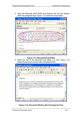 Programming & Development Tools                   Introduction to Programming




   2. Open the Microsoft Script Editor and observe that the text appears
      within the paragraph tags. Figure 1.3.3 shows the script editor.




                  Figure 1.3.3: Microsoft Script Editor
   3. Select the text in the document and apply Arial font. Figure 1.3.4
      shows the document window after changing the font.




          Figure 1.3.4: Document Window after Changing the Font


Process and Information Layout                                       1.3-4
 
