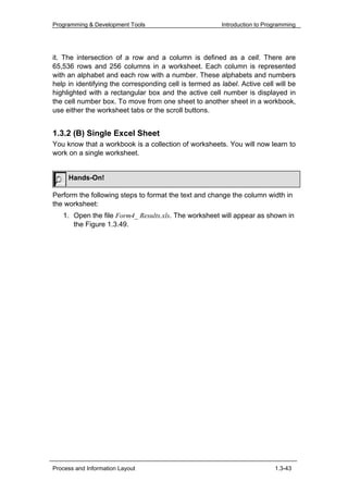 Programming & Development Tools                          Introduction to Programming




it. The intersection of a row and a column is defined as a cell. There are
65,536 rows and 256 columns in a worksheet. Each column is represented
with an alphabet and each row with a number. These alphabets and numbers
help in identifying the corresponding cell is termed as label. Active cell will be
highlighted with a rectangular box and the active cell number is displayed in
the cell number box. To move from one sheet to another sheet in a workbook,
use either the worksheet tabs or the scroll buttons.


1.3.2 (B) Single Excel Sheet
You know that a workbook is a collection of worksheets. You will now learn to
work on a single worksheet.


     Hands-On!

Perform the following steps to format the text and change the column width in
the worksheet:
   1. Open the file Form4_ Results.xls. The worksheet will appear as shown in
      the Figure 1.3.49.




Process and Information Layout                                              1.3-43
 