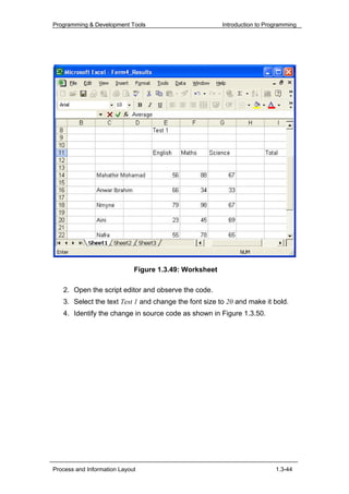 Programming & Development Tools                         Introduction to Programming




                             Figure 1.3.49: Worksheet

   2. Open the script editor and observe the code.
   3. Select the text Test 1 and change the font size to 20 and make it bold.
   4. Identify the change in source code as shown in Figure 1.3.50.




Process and Information Layout                                             1.3-44
 