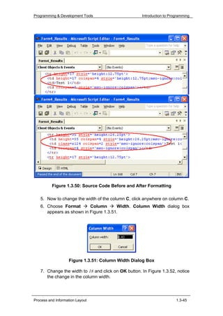 Programming & Development Tools                      Introduction to Programming




          Figure 1.3.50: Source Code Before and After Formatting

   5. Now to change the width of the column C, click anywhere on column C.
   6. Choose Format       Column       Width. Column Width dialog box
      appears as shown in Figure 1.3.51.




                   Figure 1.3.51: Column Width Dialog Box

   7. Change the width to 18 and click on OK button. In Figure 1.3.52, notice
      the change in the column width.




Process and Information Layout                                          1.3-45
 